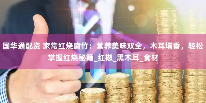 国华通配资 家常红烧腐竹：营养美味双全，木耳增香，轻松掌握红烧秘籍_红椒_黑木耳_食材