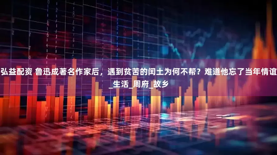 弘益配资 鲁迅成著名作家后，遇到贫苦的闰土为何不帮？难道他忘了当年情谊_生活_周府_故乡