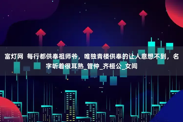 富灯网  每行都供奉祖师爷，唯独青楼供奉的让人意想不到，名字听着很耳熟_管仲_齐桓公_女闾