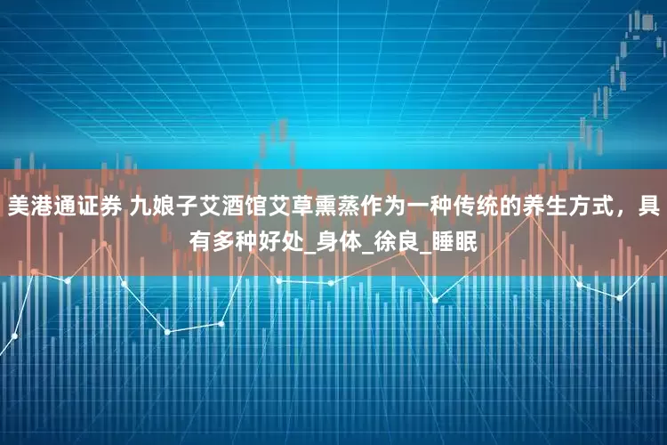 美港通证券 九娘子艾酒馆艾草熏蒸作为一种传统的养生方式，具有多种好处_身体_徐良_睡眠