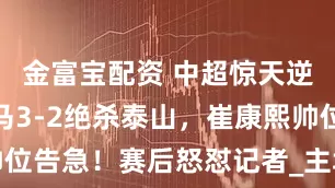 金富宝配资 中超惊天逆转！升班马3-2绝杀泰山，崔康熙帅位告急！赛后怒怼记者_主场_球迷_伤病