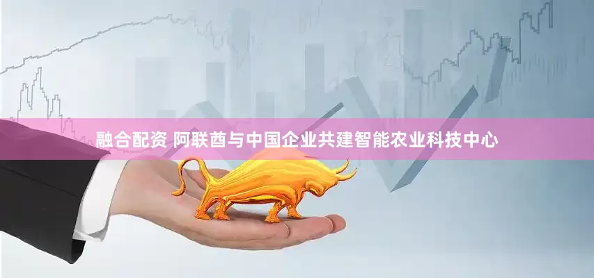 融合配资 阿联酋与中国企业共建智能农业科技中心