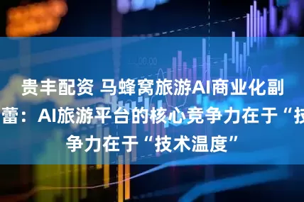 贵丰配资 马蜂窝旅游AI商业化副总经理陆蕾：AI旅游平台的核心竞争力在于“技术温度”