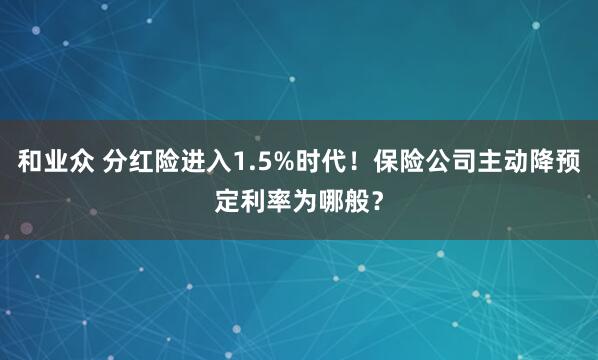 和业众 分红险进入1.5%时代！保险公司主动降预定利率为哪般？