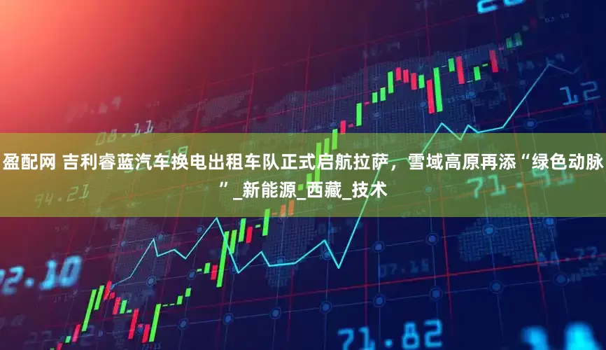 盈配网 吉利睿蓝汽车换电出租车队正式启航拉萨，雪域高原再添“绿色动脉”_新能源_西藏_技术