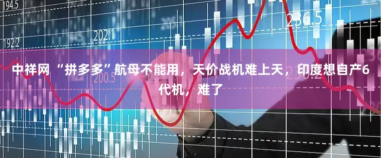 中祥网 “拼多多”航母不能用，天价战机难上天，印度想自产6代机，难了